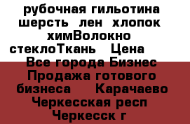 рубочная гильотина шерсть, лен, хлопок, химВолокно, стеклоТкань › Цена ­ 100 - Все города Бизнес » Продажа готового бизнеса   . Карачаево-Черкесская респ.,Черкесск г.
